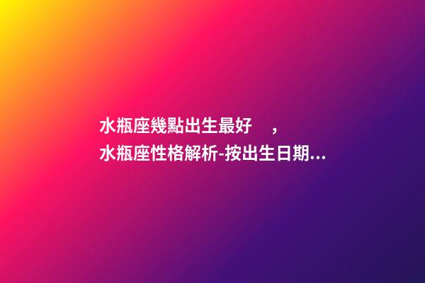 水瓶座幾點出生最好，水瓶座性格解析-按出生日期詳解